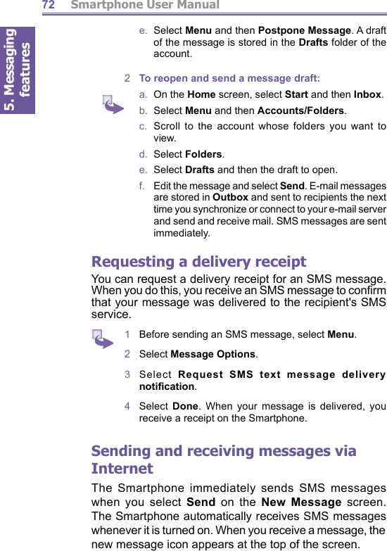 5. Messaging features         Smartphone User Manual72e.  Select Menu and then Postpone Message. A draft of the message is stored in the Drafts folder of the account.2  To reopen and send a message draft:a.  On the Home screen, select Start and then Inbox.b.  Select Menu and then Accounts/Folders.c.  Scroll to the account whose folders you want to view.d.  Select Folders.e.  Select Drafts and then the draft to open.f.    Edit the message and select Send. E-mail messages are stored in Outbox and sent to recipients the next time you synchronize or connect to your e-mail server and send and receive mail. SMS messages are sent immediately.Requesting a delivery receiptYou can request a delivery receipt for an SMS message. When you do this, you receive an SMS message to conﬁ rm that your message was delivered to the recipient&apos;s SMS service.1  Before sending an SMS message, select Menu.2  Select Message Options.3  Select  Request SMS text message delivery notiﬁ cation. 4  Select  Done. When your message is delivered, you re ceive a receipt on the Smartphone.Sending and receiving messages via InternetThe Smartphone immediately sends SMS messages when you select Send on the New Message screen. The Smartphone automatically receives SMS messages when ev er it is turned on. When you receive a message, the new message icon appears at the top of the screen.