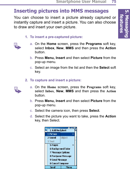 5. Messaging featuresSmartphone User Manual 75 Inserting pictures into MMS messagesYou can choose to insert a picture already captured or instantly capture and insert a picture. You can also choose to draw and insert your own picture.1.  To insert a pre-captured picture:a.  On the Home screen, press the Programs soft key, select Inbox, New, MMS and then press the Action button.b.  Press Menu, Insert and then select Picture from the pop-up menu.c.   Select an image from the list and then the Select soft key.2.  To capture and insert a picture:a.  On the Home screen, press the Programs soft key, select Inbox,  New, MMS and then press the Action button.b.  Press Menu, Insert and then select Picture from the pop-up menu.c.   Select the camera icon, then press Select.d.  Select the picture you want to take, press the Action key, then Select. 