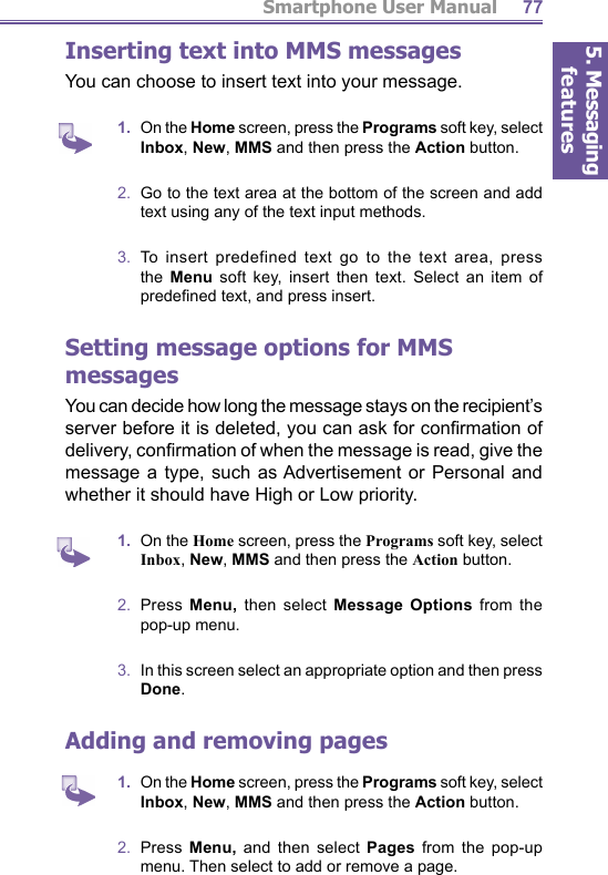 5. Messaging featuresSmartphone User Manual 77Inserting text into MMS messagesYou can choose to insert text into your message. 1.  On the Home screen, press the Programs soft key, select Inbox, New, MMS and then press the Action button.2.  Go to the text area at the bottom of the screen and add text using any of the text input methods.3.  To insert predefined text go to the text area, press the  Menu soft key, insert then text. Select an item of predeﬁ ned text, and press insert.  Setting message options for MMS messagesYou can decide how long the message stays on the recipient’s server before it is deleted, you can ask for conﬁ rmation of delivery, conﬁ rmation of when the message is read, give the message a type, such as Advertisement or Personal and whether it should have High or Low priority.  1.  On the Home screen, press the Programs soft key, select Inbox, New, MMS and then press the Action button.2.  Press Menu,  then select Message Options from the pop-up menu.3.   In this screen select an appropriate option and then press Done.Adding and removing pages1.  On the Home screen, press the Programs soft key, select Inbox, New, MMS and then press the Action button.2.  Press Menu,  and then select Pages from the pop-up menu. Then select to add or remove a page.