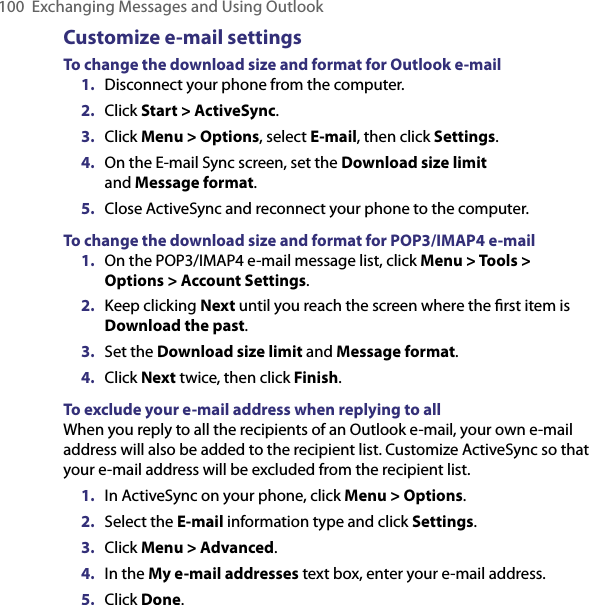 100  Exchanging Messages and Using OutlookCustomize e-mail settingsTo change the download size and format for Outlook e-mail1.  Disconnect your phone from the computer.2.  Click Start &gt; ActiveSync.3.  Click Menu &gt; Options, select E-mail, then click Settings.4.  On the E-mail Sync screen, set the Download size limit  and Message format.5.  Close ActiveSync and reconnect your phone to the computer.To change the download size and format for POP3/IMAP4 e-mail1.  On the POP3/IMAP4 e-mail message list, click Menu &gt; Tools &gt; Options &gt; Account Settings.2.  Keep clicking Next until you reach the screen where the ﬁrst item is Download the past.3.  Set the Download size limit and Message format.4.  Click Next twice, then click Finish.To exclude your e-mail address when replying to allWhen you reply to all the recipients of an Outlook e-mail, your own e-mail address will also be added to the recipient list. Customize ActiveSync so that your e-mail address will be excluded from the recipient list.1.  In ActiveSync on your phone, click Menu &gt; Options.2.  Select the E-mail information type and click Settings.3.  Click Menu &gt; Advanced.4.  In the My e-mail addresses text box, enter your e-mail address.5.  Click Done.