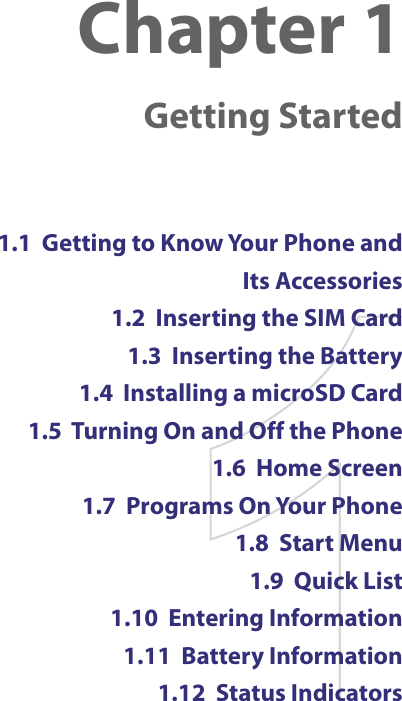 Chapter 1  Getting Started1.1  Getting to Know Your Phone and  Its Accessories1.2  Inserting the SIM Card1.3  Inserting the Battery1.4  Installing a microSD Card1.5  Turning On and Off the Phone1.6  Home Screen1.7  Programs On Your Phone1.8  Start Menu1.9  Quick List1.10  Entering Information1.11  Battery Information1.12  Status Indicators
