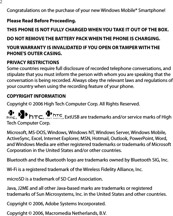 2  Congratulations on the purchase of your new Windows Mobile® Smartphone!Please Read Before Proceeding.THIS PHONE IS NOT FULLY CHARGED WHEN YOU TAKE IT OUT OF THE BOX.DO NOT REMOVE THE BATTERY PACK WHEN THE PHONE IS CHARGING. YOUR WARRANTY IS INVALIDATED IF YOU OPEN OR TAMPER WITH THE PHONE&apos;S OUTER CASING.PRIVACY RESTRICTIONSSome countries require full disclosure of recorded telephone conversations, and stipulate that you must inform the person with whom you are speaking that the conversation is being recorded. Always obey the relevant laws and regulations of your country when using the recording feature of your phone.COPYRIGHT INFORMATIONCopyright © 2006 High Tech Computer Corp. All Rights Reserved.,  ,  , ExtUSB are trademarks and/or service marks of High Tech Computer Corp. Microsoft, MS-DOS, Windows, Windows NT, Windows Server, Windows Mobile, ActiveSync, Excel, Internet Explorer, MSN, Hotmail, Outlook, PowerPoint, Word, and Windows Media are either registered trademarks or trademarks of Microsoft Corporation in the United States and/or other countries. Bluetooth and the Bluetooth logo are trademarks owned by Bluetooth SIG, Inc. Wi-Fi is a registered trademark of the Wireless Fidelity Alliance, Inc. microSD is a trademark of SD Card Association.Java, J2ME and all other Java-based marks are trademarks or registered trademarks of Sun Microsystems, Inc. in the United States and other countries.Copyright © 2006, Adobe Systems Incorporated.Copyright © 2006, Macromedia Netherlands, B.V.