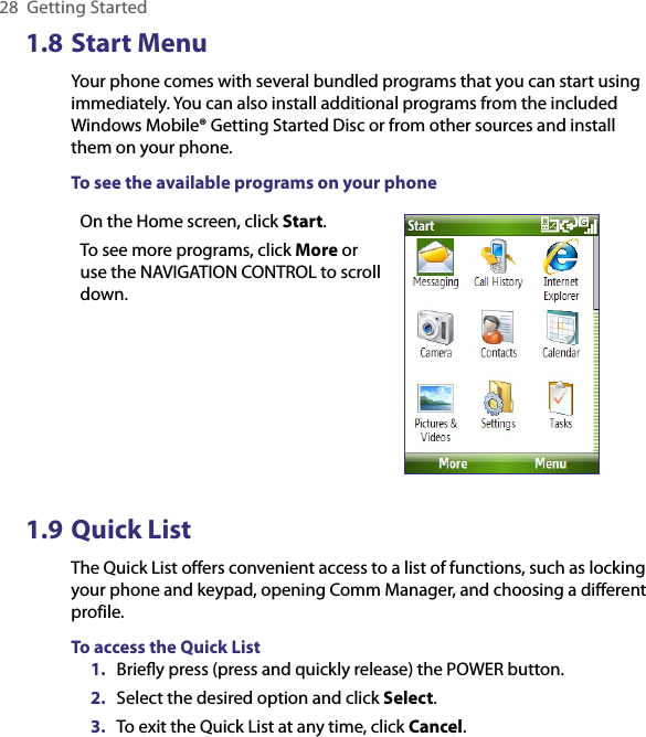 28  Getting Started1.8 Start MenuYour phone comes with several bundled programs that you can start using immediately. You can also install additional programs from the included Windows Mobile® Getting Started Disc or from other sources and install them on your phone.To see the available programs on your phoneOn the Home screen, click Start. To see more programs, click More or use the NAVIGATION CONTROL to scroll down.1.9 Quick ListThe Quick List offers convenient access to a list of functions, such as locking your phone and keypad, opening Comm Manager, and choosing a different profile. To access the Quick List1.  Brieﬂy press (press and quickly release) the POWER button. 2.  Select the desired option and click Select. 3.  To exit the Quick List at any time, click Cancel.