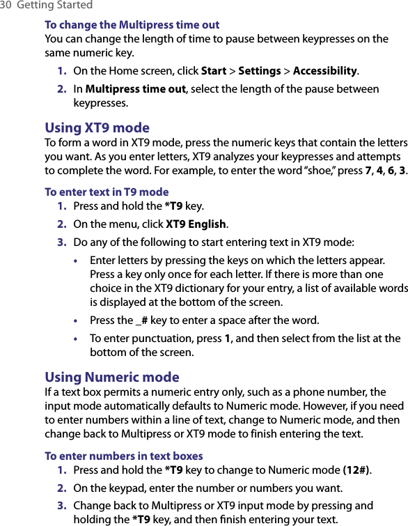 30  Getting StartedTo change the Multipress time outYou can change the length of time to pause between keypresses on the same numeric key.1.  On the Home screen, click Start &gt; Settings &gt; Accessibility.2.  In Multipress time out, select the length of the pause between keypresses.Using XT9 mode To form a word in XT9 mode, press the numeric keys that contain the letters you want. As you enter letters, XT9 analyzes your keypresses and attempts to complete the word. For example, to enter the word “shoe,” press 7, 4, 6, 3.To enter text in T9 mode1.  Press and hold the *T9 key.2.  On the menu, click XT9 English.3.  Do any of the following to start entering text in XT9 mode:•  Enter letters by pressing the keys on which the letters appear. Press a key only once for each letter. If there is more than one choice in the XT9 dictionary for your entry, a list of available words is displayed at the bottom of the screen.•  Press the _# key to enter a space after the word.•  To enter punctuation, press 1, and then select from the list at the bottom of the screen.Using Numeric modeIf a text box permits a numeric entry only, such as a phone number, the input mode automatically defaults to Numeric mode. However, if you need to enter numbers within a line of text, change to Numeric mode, and then change back to Multipress or XT9 mode to finish entering the text.To enter numbers in text boxes1.  Press and hold the *T9 key to change to Numeric mode (12#).2.  On the keypad, enter the number or numbers you want.3.  Change back to Multipress or XT9 input mode by pressing and holding the *T9 key, and then ﬁnish entering your text.