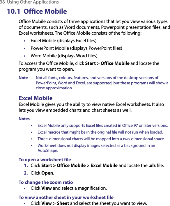 38  Using Other Applications10.1  Office MobileOffice Mobile consists of three applications that let you view various types of documents, such as Word documents, Powerpoint presentation files, and Excel worksheets. The Office Mobile consists of the following:•  Excel Mobile (displays Excel files)•  PowerPoint Mobile (displays PowerPoint files)•  Word Mobile (displays Word files)To access the Office Mobile, click Start &gt; Office Mobile and locate the program you want to open.Note  Not all fonts, colours, features, and versions of the desktop versions of PowerPoint, Word and Excel, are supported, but these programs will show a close approximation.Excel MobileExcel Mobile gives you the ability to view native Excel worksheets. It also lets you view embedded charts and chart sheets as well. Notes •  Excel Mobile only supports Excel files created in Office 97 or later versions. •  Excel macros that might be in the original file will not run when loaded. • Three-dimensional charts will be mapped into a two-dimensional space.•  Worksheet does not display images selected as a background in an AutoShape.To open a worksheet file1.  Click Start &gt; Office Mobile &gt; Excel Mobile and locate the .xls file.2.  Click Open.To change the zoom ratio•  Click View and select a magnification.To view another sheet in your worksheet file•  Click View &gt; Sheet and select the sheet you want to view.