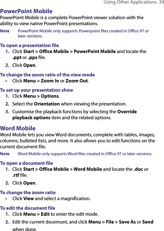 Using Other Applications  39PowerPoint MobilePowerPoint Mobile is a complete PowerPoint viewer solution with the ability to view native PowerPoint presentations. Note  PowerPoint Mobile only supports Powerpoint files created in Office 97 or later versions.To open a presentation file1.  Click Start &gt; Office Mobile &gt; PowerPoint Mobile and locate the .ppt or .pps file.2.  Click Open.To change the zoom ratio of the view mode•  Click Menu &gt; Zoom In or Zoom Out.To set up your presentation show1.  Click Menu &gt; Options.2.  Select the Orientation when viewing the presentation.3.  Customise the playback functions by selecting the Override playback options item and the related options.Word MobileWord Mobile lets you view Word documents, complete with tables, images, columns, bulleted lists, and more. It also allows you to edit functions on the current document file.Note  Word Mobile only supports Word files created in Office 97 or later versions.To open a document file1.  Click Start &gt; Office Mobile &gt; Word Mobile and locate the .doc or .rtf file.2.  Click Open.To change the zoom ratio•  Click View and select a magnification.To edit the document file1.  Click Menu &gt; Edit to enter the edit mode.2.  Edit the current docemunt, and click Menu &gt; File &gt; Save As or Send  when done.