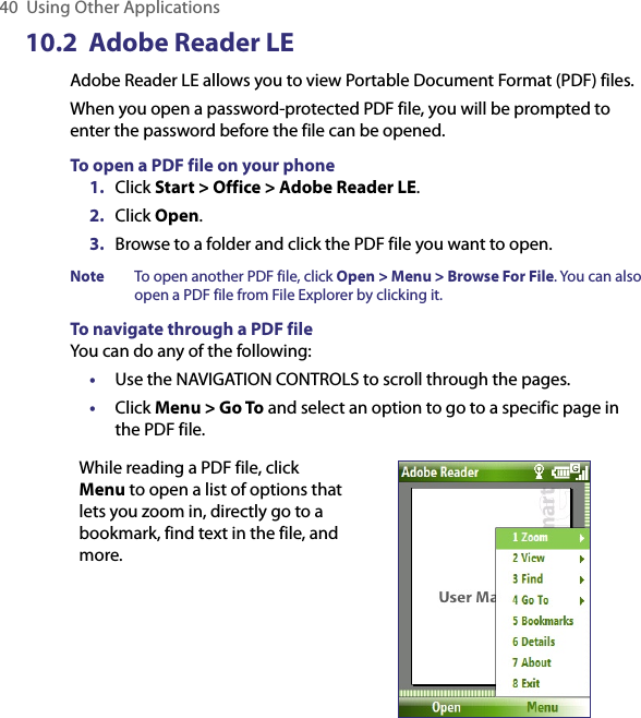 40  Using Other Applications10.2  Adobe Reader LEAdobe Reader LE allows you to view Portable Document Format (PDF) files.When you open a password-protected PDF file, you will be prompted to enter the password before the file can be opened.To open a PDF file on your phone1.  Click Start &gt; Office &gt; Adobe Reader LE.2.  Click Open.3.  Browse to a folder and click the PDF file you want to open.Note   To open another PDF file, click Open &gt; Menu &gt; Browse For File. You can also open a PDF file from File Explorer by clicking it.To navigate through a PDF fileYou can do any of the following:•  Use the NAVIGATION CONTROLS to scroll through the pages.•  Click Menu &gt; Go To and select an option to go to a specific page in the PDF file.While reading a PDF file, click Menu to open a list of options that lets you zoom in, directly go to a bookmark, find text in the file, and more.