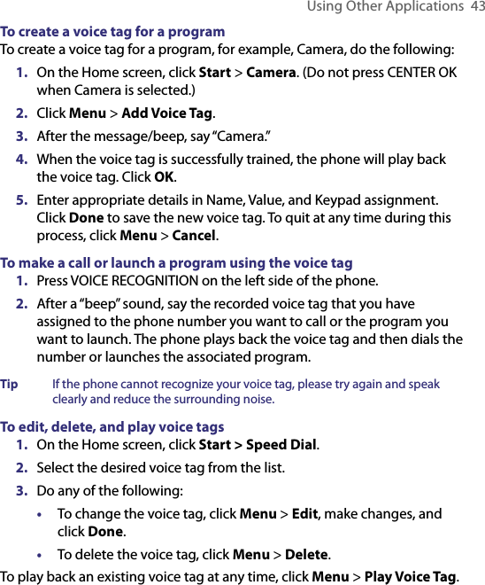 Using Other Applications  43To create a voice tag for a programTo create a voice tag for a program, for example, Camera, do the following:1.  On the Home screen, click Start &gt; Camera. (Do not press CENTER OK when Camera is selected.)2.  Click Menu &gt; Add Voice Tag.3.  After the message/beep, say “Camera.” 4.  When the voice tag is successfully trained, the phone will play back the voice tag. Click OK.5.  Enter appropriate details in Name, Value, and Keypad assignment. Click Done to save the new voice tag. To quit at any time during this process, click Menu &gt; Cancel. To make a call or launch a program using the voice tag1.  Press VOICE RECOGNITION on the left side of the phone.2.  After a “beep” sound, say the recorded voice tag that you have assigned to the phone number you want to call or the program you want to launch. The phone plays back the voice tag and then dials the number or launches the associated program.Tip   If the phone cannot recognize your voice tag, please try again and speak clearly and reduce the surrounding noise.To edit, delete, and play voice tags1.  On the Home screen, click Start &gt; Speed Dial. 2.  Select the desired voice tag from the list.3.  Do any of the following:•  To change the voice tag, click Menu &gt; Edit, make changes, and click Done.•  To delete the voice tag, click Menu &gt; Delete.To play back an existing voice tag at any time, click Menu &gt; Play Voice Tag.