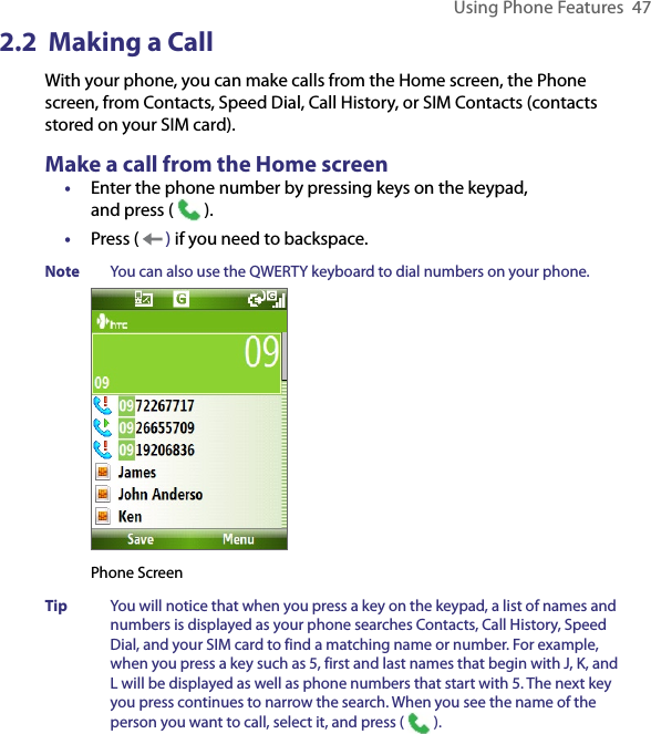 Using Phone Features  472.2  Making a CallWith your phone, you can make calls from the Home screen, the Phone screen, from Contacts, Speed Dial, Call History, or SIM Contacts (contacts stored on your SIM card).Make a call from the Home screen•  Enter the phone number by pressing keys on the keypad,  and press (   ). •  Press (   ) if you need to backspace.Note  You can also use the QWERTY keyboard to dial numbers on your phone.Phone ScreenTip  You will notice that when you press a key on the keypad, a list of names and numbers is displayed as your phone searches Contacts, Call History, Speed Dial, and your SIM card to find a matching name or number. For example, when you press a key such as 5, first and last names that begin with J, K, and L will be displayed as well as phone numbers that start with 5. The next key you press continues to narrow the search. When you see the name of the person you want to call, select it, and press (   ).
