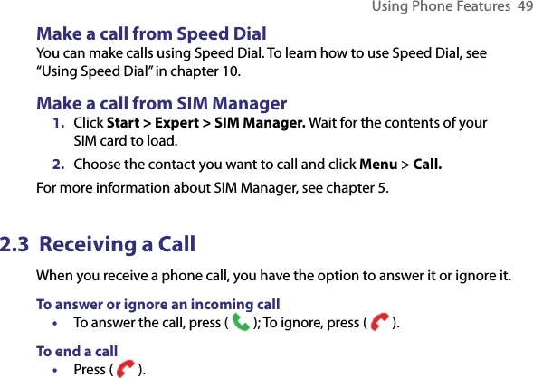 Using Phone Features  49Make a call from Speed DialYou can make calls using Speed Dial. To learn how to use Speed Dial, see “Using Speed Dial” in chapter 10.Make a call from SIM Manager1.  Click Start &gt; Expert &gt; SIM Manager. Wait for the contents of your SIM card to load.2. Choose the contact you want to call and click Menu &gt; Call.For more information about SIM Manager, see chapter 5.2.3  Receiving a CallWhen you receive a phone call, you have the option to answer it or ignore it.To answer or ignore an incoming call• To answer the call, press (   ); To ignore, press (   ).To end a call •  Press (   ).