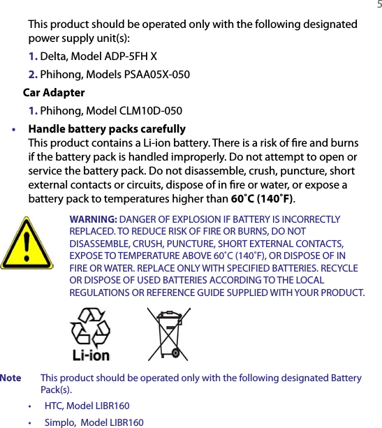   5 This product should be operated only with the following designated power supply unit(s):  1. Delta, Model ADP-5FH X  2. Phihong, Models PSAA05X-050  Car Adapter  1. Phihong, Model CLM10D-050•  Handle battery packs carefully This product contains a Li-ion battery. There is a risk of ﬁre and burns if the battery pack is handled improperly. Do not attempt to open or service the battery pack. Do not disassemble, crush, puncture, short external contacts or circuits, dispose of in ﬁre or water, or expose a battery pack to temperatures higher than 60˚C (140˚F).  WARNING: DANGER OF EXPLOSION IF BATTERY IS INCORRECTLY REPLACED. TO REDUCE RISK OF FIRE OR BURNS, DO NOT DISASSEMBLE, CRUSH, PUNCTURE, SHORT EXTERNAL CONTACTS, EXPOSE TO TEMPERATURE ABOVE 60˚C (140˚F), OR DISPOSE OF IN FIRE OR WATER. REPLACE ONLY WITH SPECIFIED BATTERIES. RECYCLE OR DISPOSE OF USED BATTERIES ACCORDING TO THE LOCAL REGULATIONS OR REFERENCE GUIDE SUPPLIED WITH YOUR PRODUCT. Note  This product should be operated only with the following designated Battery Pack(s).•  HTC, Model LIBR160      •  Simplo,  Model LIBR160    