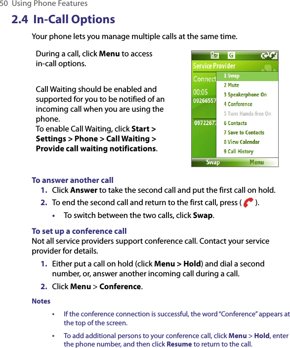 50  Using Phone Features2.4  In-Call OptionsYour phone lets you manage multiple calls at the same time. During a call, click Menu to access  in-call options.Call Waiting should be enabled and supported for you to be notified of an incoming call when you are using the phone.  To enable Call Waiting, click Start &gt; Settings &gt; Phone &gt; Call Waiting &gt; Provide call waiting notifications.To answer another call1.  Click Answer to take the second call and put the first call on hold.2.  To end the second call and return to the first call, press (   ).•  To switch between the two calls, click Swap.To set up a conference callNot all service providers support conference call. Contact your service provider for details.1.  Either put a call on hold (click Menu &gt; Hold) and dial a second number, or, answer another incoming call during a call.2.  Click Menu &gt; Conference.Notes•   If the conference connection is successful, the word “Conference” appears at the top of the screen.•  To add additional persons to your conference call, click Menu &gt; Hold, enter the phone number, and then click Resume to return to the call.