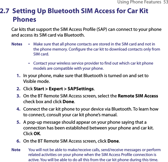 Using Phone Features  532.7  Setting Up Bluetooth SIM Access for Car Kit Phones Car kits that support the SIM Access Profile (SAP) can connect to your phone and access its SIM card via Bluetooth. Notes •   Make sure that all phone contacts are stored in the SIM card and not in the phone memory. Configure the car kit to download contacts only from SIM card. •   Contact your wireless service provider to find out which car kit phone models are compatible with your phone. 1.  In your phone, make sure that Bluetooth is turned on and set to Visible mode.2.  Click Start &gt; Expert &gt; SAPSettings.3.  On the BT Remote SIM Access screen, select the Remote SIM Access check box and click Done.4.  Connect the car kit phone to your device via Bluetooth. To learn how to connect, consult your car kit phone’s manual. 5.  A pop-up message should appear on your phone saying that a connection has been established between your phone and car kit. Click OK.6.  On the BT Remote SIM Access screen, click Done.Note  You will not be able to make/receive calls, send/receive messages or perform related activities on your phone when the SIM Access Profile connection is active. You will be able to do all this from the car kit phone during this time.  