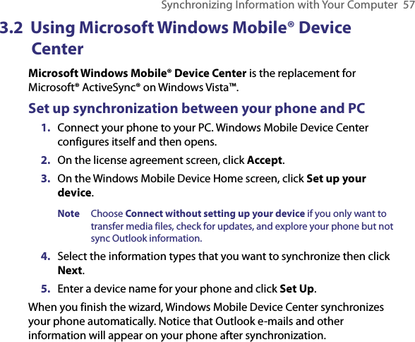 Synchronizing Information with Your Computer  573.2  Using Microsoft Windows Mobile® Device CenterMicrosoft Windows Mobile® Device Center is the replacement for Microsoft® ActiveSync® on Windows Vista™. Set up synchronization between your phone and PC1.  Connect your phone to your PC. Windows Mobile Device Center configures itself and then opens. 2.  On the license agreement screen, click Accept.3.  On the Windows Mobile Device Home screen, click Set up your device. Note  Choose Connect without setting up your device if you only want to transfer media files, check for updates, and explore your phone but not sync Outlook information.  4.  Select the information types that you want to synchronize then click Next.5.  Enter a device name for your phone and click Set Up.When you finish the wizard, Windows Mobile Device Center synchronizes your phone automatically. Notice that Outlook e-mails and other information will appear on your phone after synchronization.