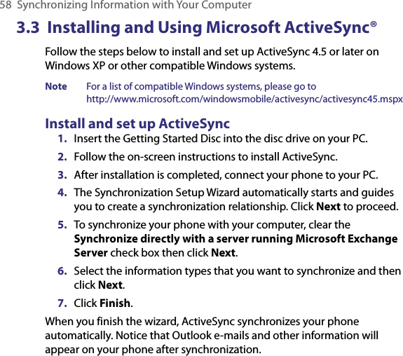 58  Synchronizing Information with Your Computer3.3  Installing and Using Microsoft ActiveSync®Follow the steps below to install and set up ActiveSync 4.5 or later on Windows XP or other compatible Windows systems. Note  For a list of compatible Windows systems, please go to  http://www.microsoft.com/windowsmobile/activesync/activesync45.mspxInstall and set up ActiveSync1.  Insert the Getting Started Disc into the disc drive on your PC. 2.  Follow the on-screen instructions to install ActiveSync.3.  After installation is completed, connect your phone to your PC.4.  The Synchronization Setup Wizard automatically starts and guides you to create a synchronization relationship. Click Next to proceed.5.  To synchronize your phone with your computer, clear the Synchronize directly with a server running Microsoft Exchange Server check box then click Next.6.  Select the information types that you want to synchronize and then click Next.7.  Click Finish.When you finish the wizard, ActiveSync synchronizes your phone automatically. Notice that Outlook e-mails and other information will appear on your phone after synchronization.