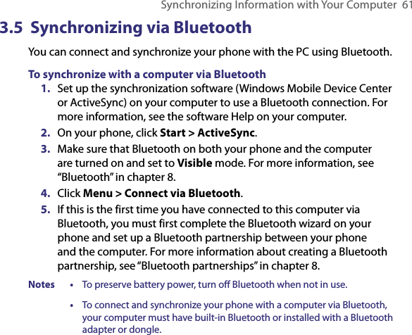 Synchronizing Information with Your Computer  613.5  Synchronizing via BluetoothYou can connect and synchronize your phone with the PC using Bluetooth.To synchronize with a computer via Bluetooth1.  Set up the synchronization software (Windows Mobile Device Center or ActiveSync) on your computer to use a Bluetooth connection. For more information, see the software Help on your computer.2.  On your phone, click Start &gt; ActiveSync.3.  Make sure that Bluetooth on both your phone and the computer are turned on and set to Visible mode. For more information, see “Bluetooth” in chapter 8.4.  Click Menu &gt; Connect via Bluetooth.5.  If this is the first time you have connected to this computer via Bluetooth, you must first complete the Bluetooth wizard on your phone and set up a Bluetooth partnership between your phone and the computer. For more information about creating a Bluetooth partnership, see “Bluetooth partnerships” in chapter 8.Notes  •  To preserve battery power, turn off Bluetooth when not in use.  •  To connect and synchronize your phone with a computer via Bluetooth, your computer must have built-in Bluetooth or installed with a Bluetooth adapter or dongle.