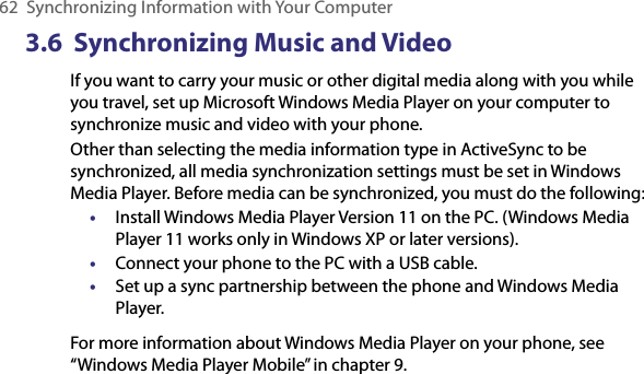 62  Synchronizing Information with Your Computer3.6  Synchronizing Music and VideoIf you want to carry your music or other digital media along with you while you travel, set up Microsoft Windows Media Player on your computer to synchronize music and video with your phone.Other than selecting the media information type in ActiveSync to be synchronized, all media synchronization settings must be set in Windows Media Player. Before media can be synchronized, you must do the following:•  Install Windows Media Player Version 11 on the PC. (Windows Media Player 11 works only in Windows XP or later versions).•  Connect your phone to the PC with a USB cable. •  Set up a sync partnership between the phone and Windows Media Player.For more information about Windows Media Player on your phone, see “Windows Media Player Mobile” in chapter 9.