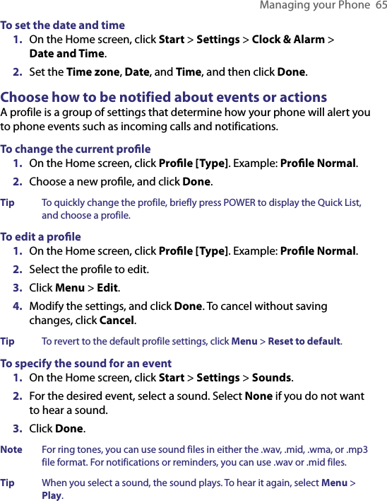 Managing your Phone  65To set the date and time1.  On the Home screen, click Start &gt; Settings &gt; Clock &amp; Alarm &gt;  Date and Time.2.  Set the Time zone, Date, and Time, and then click Done.Choose how to be notified about events or actionsA profile is a group of settings that determine how your phone will alert you to phone events such as incoming calls and notifications. To change the current proﬁle1.  On the Home screen, click Proﬁle [Type]. Example: Proﬁle Normal.2.  Choose a new proﬁle, and click Done.Tip  To quickly change the profile, briefly press POWER to display the Quick List, and choose a profile.To edit a proﬁle1.  On the Home screen, click Proﬁle [Type]. Example: Proﬁle Normal.2.  Select the proﬁle to edit.3.  Click Menu &gt; Edit.4.  Modify the settings, and click Done. To cancel without saving changes, click Cancel.Tip  To revert to the default profile settings, click Menu &gt; Reset to default.To specify the sound for an event1.  On the Home screen, click Start &gt; Settings &gt; Sounds.2.  For the desired event, select a sound. Select None if you do not want to hear a sound.3.  Click Done.Note  For ring tones, you can use sound files in either the .wav, .mid, .wma, or .mp3 file format. For notifications or reminders, you can use .wav or .mid files.Tip  When you select a sound, the sound plays. To hear it again, select Menu &gt; Play.