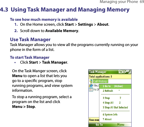 Managing your Phone  694.3  Using Task Manager and Managing MemoryTo see how much memory is available1.  On the Home screen, click Start &gt; Settings &gt; About.2.  Scroll down to Available Memory.Use Task ManagerTask Manager allows you to view all the programs currently running on your phone in the form of a list. To start Task Manager•  Click Start &gt; Task Manager.On the Task Manger screen, click Menu to open a list that lets you go to a specific program, stop running programs, and view system information.To stop a running program, select a program on the list and click  Menu &gt; Stop.