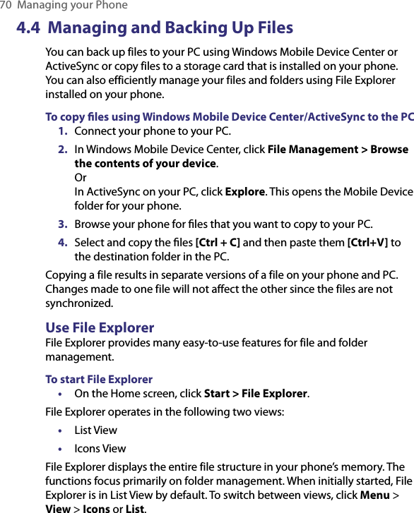 70  Managing your Phone4.4  Managing and Backing Up FilesYou can back up files to your PC using Windows Mobile Device Center or ActiveSync or copy files to a storage card that is installed on your phone. You can also efficiently manage your files and folders using File Explorer installed on your phone.To copy ﬁles using Windows Mobile Device Center/ActiveSync to the PC1.  Connect your phone to your PC. 2.  In Windows Mobile Device Center, click File Management &gt; Browse the contents of your device. Or In ActiveSync on your PC, click Explore. This opens the Mobile Device folder for your phone. 3.  Browse your phone for ﬁles that you want to copy to your PC.4.  Select and copy the ﬁles [Ctrl + C] and then paste them [Ctrl+V] to the destination folder in the PC.Copying a file results in separate versions of a file on your phone and PC. Changes made to one file will not affect the other since the files are not synchronized. Use File ExplorerFile Explorer provides many easy-to-use features for file and folder management.To start File Explorer•  On the Home screen, click Start &gt; File Explorer.File Explorer operates in the following two views: •  List View •  Icons ViewFile Explorer displays the entire file structure in your phone’s memory. The functions focus primarily on folder management. When initially started, File Explorer is in List View by default. To switch between views, click Menu &gt; View &gt; Icons or List.