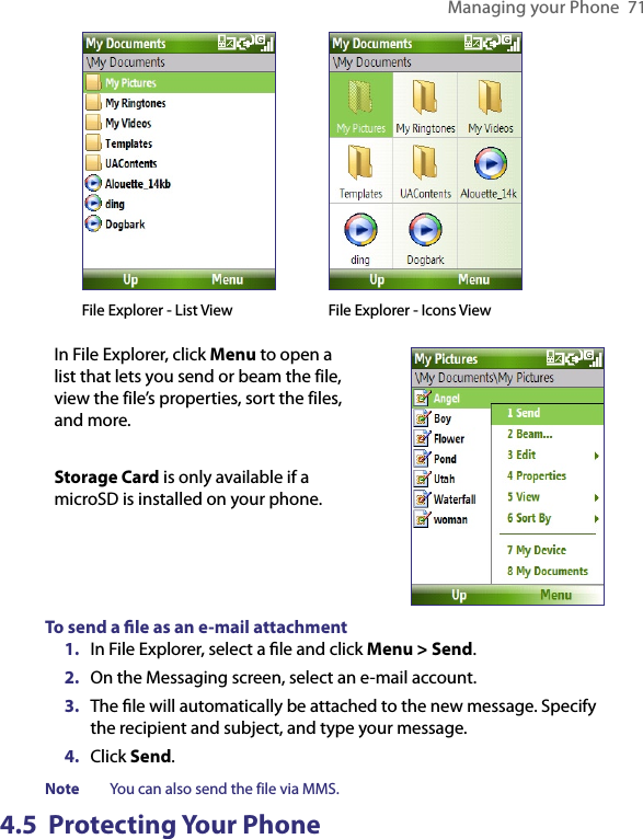 Managing your Phone  71     File Explorer - List View    File Explorer - Icons ViewIn File Explorer, click Menu to open a list that lets you send or beam the file, view the file’s properties, sort the files, and more. Storage Card is only available if a microSD is installed on your phone.To send a ﬁle as an e-mail attachment1.  In File Explorer, select a ﬁle and click Menu &gt; Send.2.  On the Messaging screen, select an e-mail account.3.  The ﬁle will automatically be attached to the new message. Specify the recipient and subject, and type your message.4.  Click Send.Note  You can also send the file via MMS.4.5  Protecting Your Phone