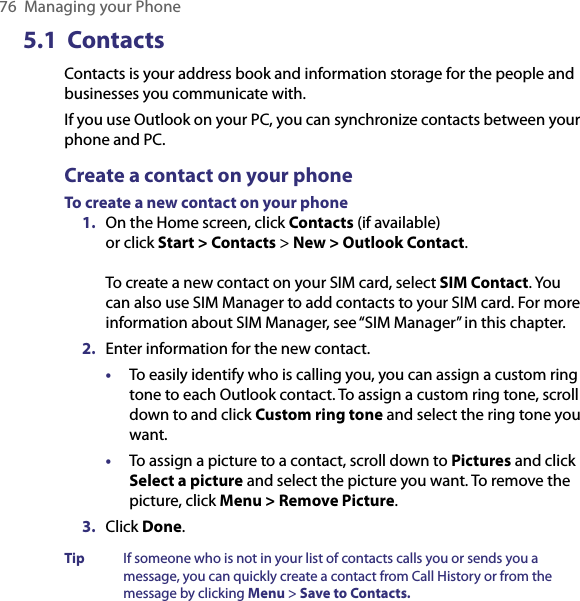 76  Managing your Phone5.1  Contacts Contacts is your address book and information storage for the people and businesses you communicate with. If you use Outlook on your PC, you can synchronize contacts between your phone and PC.Create a contact on your phoneTo create a new contact on your phone1.  On the Home screen, click Contacts (if available) or click Start &gt; Contacts &gt; New &gt; Outlook Contact.  To create a new contact on your SIM card, select SIM Contact. You can also use SIM Manager to add contacts to your SIM card. For more information about SIM Manager, see “SIM Manager” in this chapter. 2.  Enter information for the new contact.•  To easily identify who is calling you, you can assign a custom ring tone to each Outlook contact. To assign a custom ring tone, scroll down to and click Custom ring tone and select the ring tone you want.•  To assign a picture to a contact, scroll down to Pictures and click Select a picture and select the picture you want. To remove the picture, click Menu &gt; Remove Picture.3.  Click Done.Tip  If someone who is not in your list of contacts calls you or sends you a message, you can quickly create a contact from Call History or from the message by clicking Menu &gt; Save to Contacts.