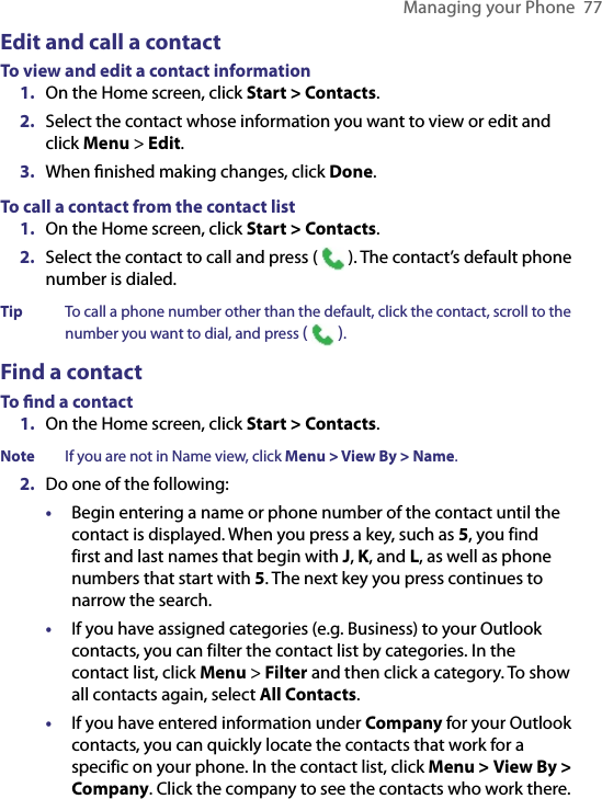 Managing your Phone  77Edit and call a contactTo view and edit a contact information1.  On the Home screen, click Start &gt; Contacts.2.  Select the contact whose information you want to view or edit and click Menu &gt; Edit.3.  When ﬁnished making changes, click Done.To call a contact from the contact list1.  On the Home screen, click Start &gt; Contacts.2.  Select the contact to call and press (   ). The contact’s default phone number is dialed.Tip  To call a phone number other than the default, click the contact, scroll to the number you want to dial, and press (   ).Find a contactTo ﬁnd a contact1.  On the Home screen, click Start &gt; Contacts.Note  If you are not in Name view, click Menu &gt; View By &gt; Name.2.  Do one of the following:•  Begin entering a name or phone number of the contact until the contact is displayed. When you press a key, such as 5, you find first and last names that begin with J, K, and L, as well as phone numbers that start with 5. The next key you press continues to narrow the search.•  If you have assigned categories (e.g. Business) to your Outlook contacts, you can filter the contact list by categories. In the contact list, click Menu &gt; Filter and then click a category. To show all contacts again, select All Contacts.•  If you have entered information under Company for your Outlook contacts, you can quickly locate the contacts that work for a specific on your phone. In the contact list, click Menu &gt; View By &gt; Company. Click the company to see the contacts who work there.