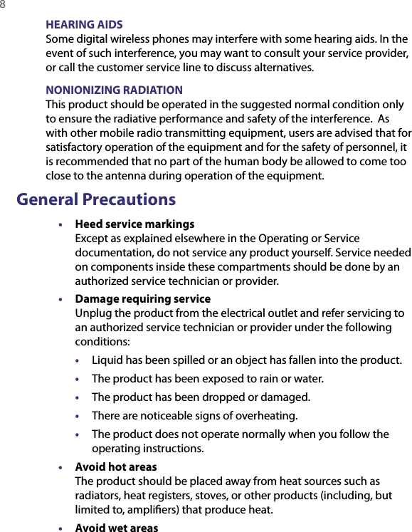 8  HEARING AIDSSome digital wireless phones may interfere with some hearing aids. In the event of such interference, you may want to consult your service provider, or call the customer service line to discuss alternatives.NONIONIZING RADIATIONThis product should be operated in the suggested normal condition only to ensure the radiative performance and safety of the interference.  As with other mobile radio transmitting equipment, users are advised that for satisfactory operation of the equipment and for the safety of personnel, it is recommended that no part of the human body be allowed to come too close to the antenna during operation of the equipment.General Precautions•  Heed service markings Except as explained elsewhere in the Operating or Service documentation, do not service any product yourself. Service needed on components inside these compartments should be done by an authorized service technician or provider.•  Damage requiring service Unplug the product from the electrical outlet and refer servicing to an authorized service technician or provider under the following conditions:•  Liquid has been spilled or an object has fallen into the product.•  The product has been exposed to rain or water.•  The product has been dropped or damaged.•  There are noticeable signs of overheating.•  The product does not operate normally when you follow the operating instructions.•  Avoid hot areas The product should be placed away from heat sources such as radiators, heat registers, stoves, or other products (including, but limited to, ampliﬁers) that produce heat.•  Avoid wet areas 