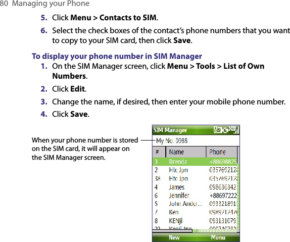 80  Managing your Phone5.  Click Menu &gt; Contacts to SIM.6.  Select the check boxes of the contact’s phone numbers that you want to copy to your SIM card, then click Save.To display your phone number in SIM Manager1.  On the SIM Manager screen, click Menu &gt; Tools &gt; List of Own Numbers.2.  Click Edit.3.  Change the name, if desired, then enter your mobile phone number.4.  Click Save.When your phone number is stored on the SIM card, it will appear on the SIM Manager screen.