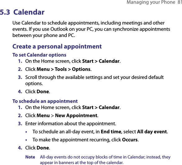 Managing your Phone  815.3  CalendarUse Calendar to schedule appointments, including meetings and other events. If you use Outlook on your PC, you can synchronize appointments between your phone and PC. Create a personal appointmentTo set Calendar options1.  On the Home screen, click Start &gt; Calendar.2.  Click Menu &gt; Tools &gt; Options.3.  Scroll through the available settings and set your desired default options.4.  Click Done.To schedule an appointment1.  On the Home screen, click Start &gt; Calendar.2.  Click Menu &gt; New Appointment.3.  Enter information about the appointment.•  To schedule an all-day event, in End time, select All day event.•  To make the appointment recurring, click Occurs.4.  Click Done.Note  All-day events do not occupy blocks of time in Calendar; instead, they appear in banners at the top of the calendar.