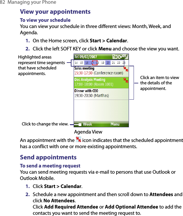 82  Managing your PhoneView your appointmentsTo view your scheduleYou can view your schedule in three different views: Month, Week, and Agenda. 1.  On the Home screen, click Start &gt; Calendar.2.  Click the left SOFT KEY or click Menu and choose the view you want.Highlighted areas represent time segments that have scheduled appointments.Click to change the view.Click an item to view the details of the appointment.                                                     Agenda ViewAn appointment with the   icon indicates that the scheduled appointment has a conflict with one or more existing appointments.Send appointmentsTo send a meeting requestYou can send meeting requests via e-mail to persons that use Outlook or Outlook Mobile.1.  Click Start &gt; Calendar.2.  Schedule a new appointment and then scroll down to Attendees and click No Attendees.  Click Add Required Attendee or Add Optional Attendee to add the contacts you want to send the meeting request to.