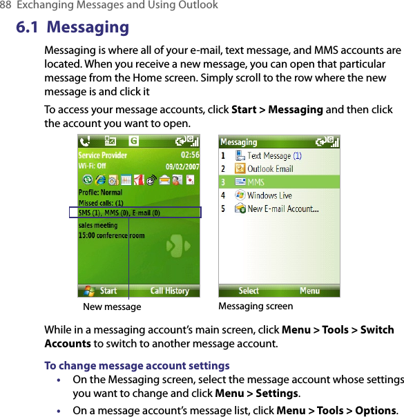 88  Exchanging Messages and Using Outlook6.1  MessagingMessaging is where all of your e-mail, text message, and MMS accounts are located. When you receive a new message, you can open that particular message from the Home screen. Simply scroll to the row where the new message is and click it To access your message accounts, click Start &gt; Messaging and then click the account you want to open.            New message Messaging screenWhile in a messaging account’s main screen, click Menu &gt; Tools &gt; Switch Accounts to switch to another message account.To change message account settings•  On the Messaging screen, select the message account whose settings you want to change and click Menu &gt; Settings.•  On a message account’s message list, click Menu &gt; Tools &gt; Options.