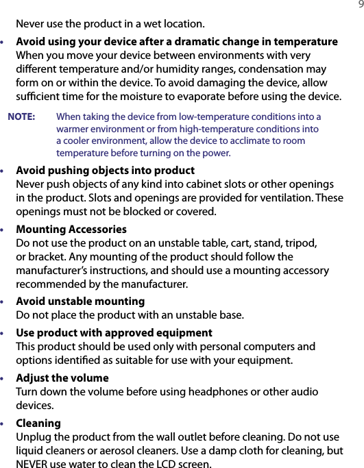   9Never use the product in a wet location.•  Avoid using your device after a dramatic change in temperature When you move your device between environments with very diﬀerent temperature and/or humidity ranges, condensation may form on or within the device. To avoid damaging the device, allow suﬃcient time for the moisture to evaporate before using the device.          NOTE:  When taking the device from low-temperature conditions into a warmer environment or from high-temperature conditions into a cooler environment, allow the device to acclimate to room temperature before turning on the power.•  Avoid pushing objects into product Never push objects of any kind into cabinet slots or other openings in the product. Slots and openings are provided for ventilation. These openings must not be blocked or covered.•  Mounting Accessories Do not use the product on an unstable table, cart, stand, tripod, or bracket. Any mounting of the product should follow the manufacturer’s instructions, and should use a mounting accessory recommended by the manufacturer.•  Avoid unstable mounting Do not place the product with an unstable base. •  Use product with approved equipment This product should be used only with personal computers and options identiﬁed as suitable for use with your equipment.•  Adjust the volume Turn down the volume before using headphones or other audio devices.•  Cleaning Unplug the product from the wall outlet before cleaning. Do not use liquid cleaners or aerosol cleaners. Use a damp cloth for cleaning, but NEVER use water to clean the LCD screen. 