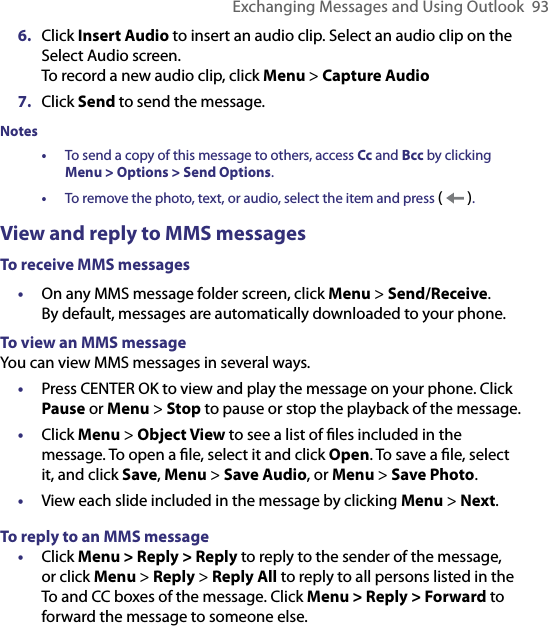 Exchanging Messages and Using Outlook  936.  Click Insert Audio to insert an audio clip. Select an audio clip on the Select Audio screen.  To record a new audio clip, click Menu &gt; Capture Audio7.  Click Send to send the message. Notes •   To send a copy of this message to others, access Cc and Bcc by clicking  Menu &gt; Options &gt; Send Options. •   To remove the photo, text, or audio, select the item and press (   ).View and reply to MMS messagesTo receive MMS messages•  On any MMS message folder screen, click Menu &gt; Send/Receive. By default, messages are automatically downloaded to your phone.To view an MMS messageYou can view MMS messages in several ways.•  Press CENTER OK to view and play the message on your phone. Click Pause or Menu &gt; Stop to pause or stop the playback of the message.•  Click Menu &gt; Object View to see a list of ﬁles included in the message. To open a ﬁle, select it and click Open. To save a ﬁle, select it, and click Save, Menu &gt; Save Audio, or Menu &gt; Save Photo.•  View each slide included in the message by clicking Menu &gt; Next.To reply to an MMS message•  Click Menu &gt; Reply &gt; Reply to reply to the sender of the message, or click Menu &gt; Reply &gt; Reply All to reply to all persons listed in the To and CC boxes of the message. Click Menu &gt; Reply &gt; Forward to forward the message to someone else.
