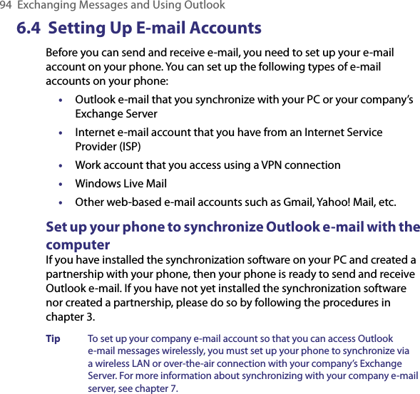 94  Exchanging Messages and Using Outlook6.4  Setting Up E-mail AccountsBefore you can send and receive e-mail, you need to set up your e-mail account on your phone. You can set up the following types of e-mail accounts on your phone:•  Outlook e-mail that you synchronize with your PC or your company’s Exchange Server•  Internet e-mail account that you have from an Internet Service Provider (ISP)•  Work account that you access using a VPN connection•  Windows Live Mail•  Other web-based e-mail accounts such as Gmail, Yahoo! Mail, etc.Set up your phone to synchronize Outlook e-mail with the computerIf you have installed the synchronization software on your PC and created a partnership with your phone, then your phone is ready to send and receive Outlook e-mail. If you have not yet installed the synchronization software nor created a partnership, please do so by following the procedures in chapter 3.Tip  To set up your company e-mail account so that you can access Outlook e-mail messages wirelessly, you must set up your phone to synchronize via a wireless LAN or over-the-air connection with your company’s Exchange Server. For more information about synchronizing with your company e-mail server, see chapter 7.