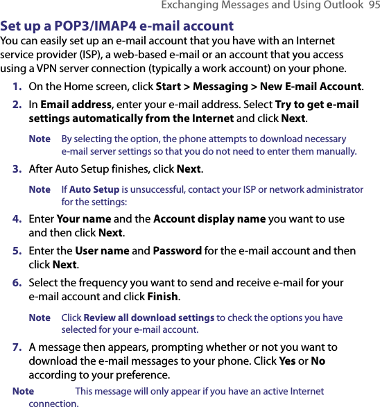 Exchanging Messages and Using Outlook  95Set up a POP3/IMAP4 e-mail accountYou can easily set up an e-mail account that you have with an Internet service provider (ISP), a web-based e-mail or an account that you access using a VPN server connection (typically a work account) on your phone. 1.  On the Home screen, click Start &gt; Messaging &gt; New E-mail Account.2.  In Email address, enter your e-mail address. Select Try to get e-mail settings automatically from the Internet and click Next. Note  By selecting the option, the phone attempts to download necessary e-mail server settings so that you do not need to enter them manually. 3.  After Auto Setup finishes, click Next. Note  If Auto Setup is unsuccessful, contact your ISP or network administrator for the settings:4.  Enter Your name and the Account display name you want to use and then click Next. 5. Enter the User name and Password for the e-mail account and then click Next. 6.  Select the frequency you want to send and receive e-mail for your e-mail account and click Finish.Note  Click Review all download settings to check the options you have selected for your e-mail account. 7.  A message then appears, prompting whether or not you want to download the e-mail messages to your phone. Click Yes or No according to your preference.Note  This message will only appear if you have an active Internet connection.