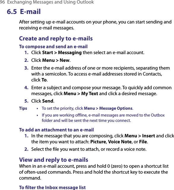 96  Exchanging Messages and Using Outlook6.5  E-mailAfter setting up e-mail accounts on your phone, you can start sending and receiving e-mail messages.Create and reply to e-mailsTo compose and send an e-mail1.  Click Start &gt; Messaging then select an e-mail account.2.  Click Menu &gt; New.3.  Enter the e-mail address of one or more recipients, separating them with a semicolon. To access e-mail addresses stored in Contacts,  click To.4.  Enter a subject and compose your message. To quickly add common messages, click Menu &gt; My Text and click a desired message.5.  Click Send.Tips  •  To set the priority, click Menu &gt; Message Options.  •  If you are working offline, e-mail messages are moved to the Outbox folder and will be sent the next time you connect.To add an attachment to an e-mail1.  In the message that you are composing, click Menu &gt; Insert and click the item you want to attach: Picture, Voice Note, or File.2.  Select the ﬁle you want to attach, or record a voice note.View and reply to e-mailsWhen in an e-mail account, press and hold 0 (zero) to open a shortcut list of often-used commands. Press and hold the shortcut key to execute the command.To ﬁlter the Inbox message list