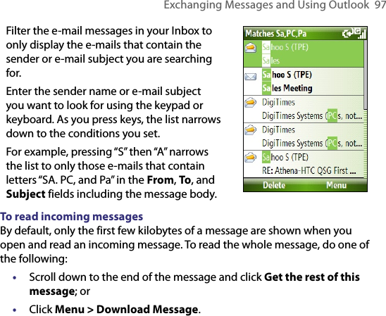 Exchanging Messages and Using Outlook  97Filter the e-mail messages in your Inbox to only display the e-mails that contain the sender or e-mail subject you are searching for.Enter the sender name or e-mail subject you want to look for using the keypad or keyboard. As you press keys, the list narrows down to the conditions you set. For example, pressing “S” then “A” narrows the list to only those e-mails that contain letters “SA. PC, and Pa” in the From, To, and Subject fields including the message body.     To read incoming messagesBy default, only the first few kilobytes of a message are shown when you open and read an incoming message. To read the whole message, do one of the following:•  Scroll down to the end of the message and click Get the rest of this message; or•  Click Menu &gt; Download Message.