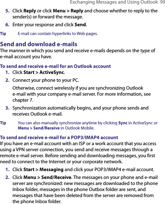 Exchanging Messages and Using Outlook  995.  Click Reply or click Menu &gt; Reply and choose whether to reply to the sender(s) or forward the message.6.  Enter your response and click Send.Tip  E-mail can contain hyperlinks to Web pages.Send and download e-mailsThe manner in which you send and receive e-mails depends on the type of e-mail account you have.To send and receive e-mail for an Outlook account1.  Click Start &gt; ActiveSync.2.  Connect your phone to your PC.Otherwise, connect wirelessly if you are synchronizing Outlook  e-mail with your company e-mail server. For more information, see chapter 7.3.  Synchronization automatically begins, and your phone sends and receives Outlook e-mail.Tip  You can also manually synchronize anytime by clicking Sync in ActiveSync or Menu &gt; Send/Receive in Outlook Mobile.To send and receive e-mail for a POP3/IMAP4 accountIf you have an e-mail account with an ISP or a work account that you access using a VPN server connection, you send and receive messages through a remote e-mail server. Before sending and downloading messages, you first need to connect to the Internet or your corporate network.1.  Click Start &gt; Messaging and click your POP3/IMAP4 e-mail account.2.  Click Menu &gt; Send/Receive. The messages on your phone and e-mail server are synchronized: new messages are downloaded to the phone Inbox folder, messages in the phone Outbox folder are sent, and messages that have been deleted from the server are removed from the phone Inbox folder.
