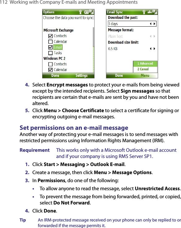 112  Working with Company E-mails and Meeting Appointments           4.  Select Encrypt messages to protect your e-mails from being viewed except by the intended recipients. Select Sign messages so that recipients are certain that e-mails are sent by you and have not been altered.    5.  Click Menu &gt; Choose Certificate to select a certificate for signing or encrypting outgoing e-mail messages.Set permissions on an e-mail messageAnother way of protecting your e-mail messages is to send messages with restricted permissions using Information Rights Management (IRM).Requirement  This works only with a Microsoft Outlook e-mail account and if your company is using RMS Server SP1.1.  Click Start &gt; Messaging &gt; Outlook E-mail.2.  Create a message, then click Menu &gt; Message Options.3.  In Permissions, do one of the following: •  To allow anyone to read the message, select Unrestricted Access.•  To prevent the message from being forwarded, printed, or copied, select Do Not Forward.4.  Click Done.Tip  An IRM-protected message received on your phone can only be replied to or forwarded if the message permits it.