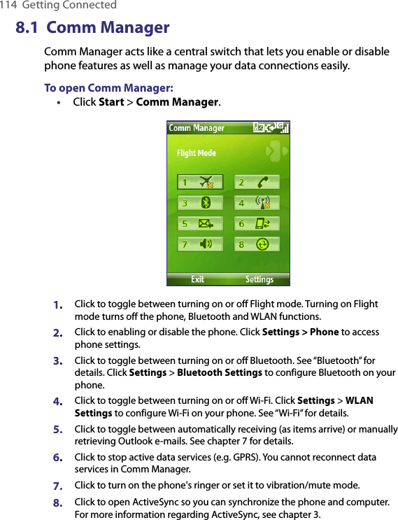 114  Getting Connected8.1  Comm ManagerComm Manager acts like a central switch that lets you enable or disable phone features as well as manage your data connections easily.To open Comm Manager:•  Click Start &gt; Comm Manager.1.Click to toggle between turning on or off Flight mode. Turning on Flight mode turns off the phone, Bluetooth and WLAN functions.2.Click to enabling or disable the phone. Click Settings &gt; Phone to access phone settings.   3.Click to toggle between turning on or off Bluetooth. See “Bluetooth” for details. Click Settings &gt; Bluetooth Settings to configure Bluetooth on your phone.4.Click to toggle between turning on or off Wi-Fi. Click Settings &gt; WLAN Settings to configure Wi-Fi on your phone. See “Wi-Fi” for details.5. Click to toggle between automatically receiving (as items arrive) or manually retrieving Outlook e-mails. See chapter 7 for details.6.Click to stop active data services (e.g. GPRS). You cannot reconnect data services in Comm Manager.7. Click to turn on the phone&apos;s ringer or set it to vibration/mute mode.8. Click to open ActiveSync so you can synchronize the phone and computer. For more information regarding ActiveSync, see chapter 3.    
