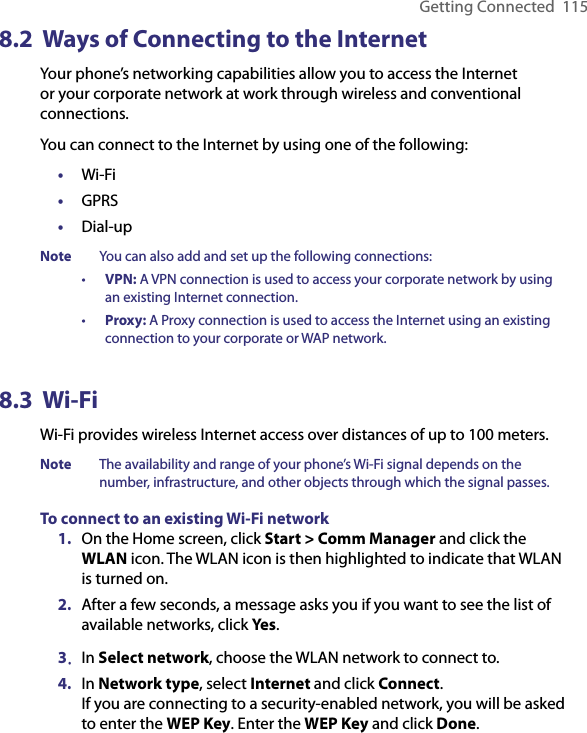 Getting Connected  1158.2  Ways of Connecting to the InternetYour phone’s networking capabilities allow you to access the Internet or your corporate network at work through wireless and conventional connections.You can connect to the Internet by using one of the following:•  Wi-Fi•  GPRS•  Dial-upNote  You can also add and set up the following connections:•  VPN: A VPN connection is used to access your corporate network by using an existing Internet connection.•  Proxy: A Proxy connection is used to access the Internet using an existing connection to your corporate or WAP network.8.3  Wi-Fi Wi-Fi provides wireless Internet access over distances of up to 100 meters. Note  The availability and range of your phone’s Wi-Fi signal depends on the number, infrastructure, and other objects through which the signal passes.To connect to an existing Wi-Fi network1.  On the Home screen, click Start &gt; Comm Manager and click the WLAN icon. The WLAN icon is then highlighted to indicate that WLAN is turned on. 2.  After a few seconds, a message asks you if you want to see the list of available networks, click Yes.3.  In Select network, choose the WLAN network to connect to.4.  In Network type, select Internet and click Connect.  If you are connecting to a security-enabled network, you will be asked to enter the WEP Key. Enter the WEP Key and click Done.