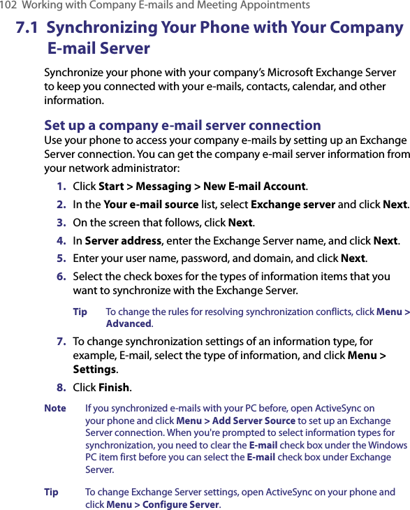 102  Working with Company E-mails and Meeting Appointments7.1  Synchronizing Your Phone with Your Company E-mail ServerSynchronize your phone with your company’s Microsoft Exchange Server to keep you connected with your e-mails, contacts, calendar, and other information.Set up a company e-mail server connectionUse your phone to access your company e-mails by setting up an Exchange Server connection. You can get the company e-mail server information from your network administrator:1.  Click Start &gt; Messaging &gt; New E-mail Account.2.  In the Your e-mail source list, select Exchange server and click Next.3.  On the screen that follows, click Next.4.  In Server address, enter the Exchange Server name, and click Next.5.  Enter your user name, password, and domain, and click Next.6.  Select the check boxes for the types of information items that you want to synchronize with the Exchange Server.Tip  To change the rules for resolving synchronization conflicts, click Menu &gt; Advanced.   7.  To change synchronization settings of an information type, for example, E-mail, select the type of information, and click Menu &gt; Settings.8.  Click Finish.Note  If you synchronized e-mails with your PC before, open ActiveSync on your phone and click Menu &gt; Add Server Source to set up an Exchange Server connection. When you&apos;re prompted to select information types for synchronization, you need to clear the E-mail check box under the Windows PC item first before you can select the E-mail check box under Exchange Server.Tip  To change Exchange Server settings, open ActiveSync on your phone and click Menu &gt; Configure Server.