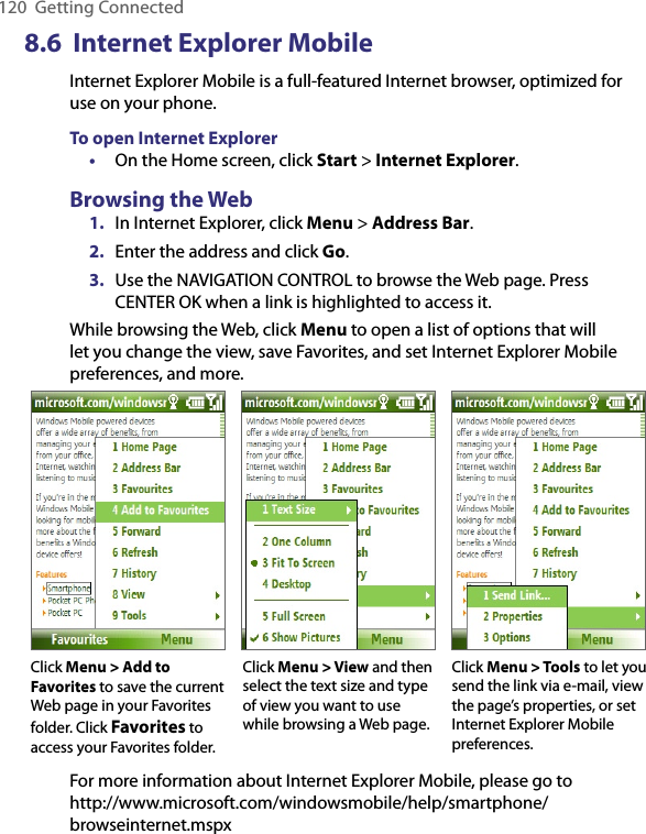 120  Getting Connected8.6  Internet Explorer MobileInternet Explorer Mobile is a full-featured Internet browser, optimized for use on your phone.To open Internet Explorer•  On the Home screen, click Start &gt; Internet Explorer.Browsing the Web1.  In Internet Explorer, click Menu &gt; Address Bar.2.  Enter the address and click Go.3.  Use the NAVIGATION CONTROL to browse the Web page. Press CENTER OK when a link is highlighted to access it.While browsing the Web, click Menu to open a list of options that will let you change the view, save Favorites, and set Internet Explorer Mobile preferences, and more.Click Menu &gt; View and then select the text size and type of view you want to use while browsing a Web page.Click Menu &gt; Tools to let you send the link via e-mail, view the page’s properties, or set Internet Explorer Mobile preferences.Click Menu &gt; Add to Favorites to save the current Web page in your Favorites folder. Click Favorites to access your Favorites folder.For more information about Internet Explorer Mobile, please go to  http://www.microsoft.com/windowsmobile/help/smartphone/browseinternet.mspx