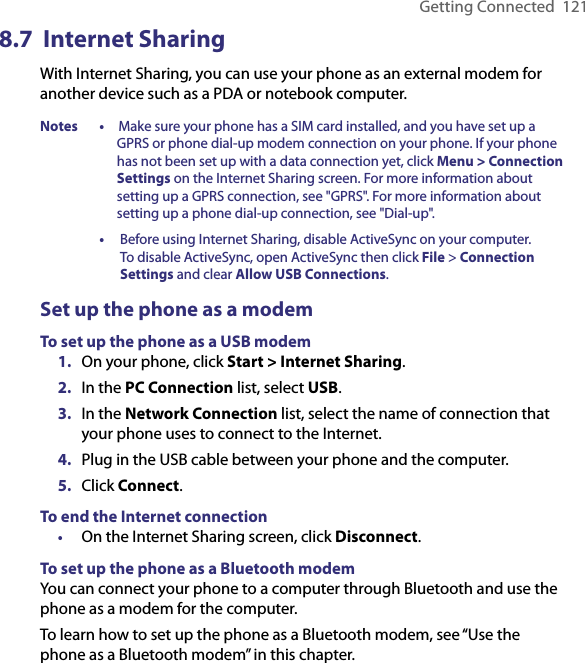 Getting Connected  1218.7  Internet SharingWith Internet Sharing, you can use your phone as an external modem for another device such as a PDA or notebook computer.Notes •   Make sure your phone has a SIM card installed, and you have set up a GPRS or phone dial-up modem connection on your phone. If your phone has not been set up with a data connection yet, click Menu &gt; Connection Settings on the Internet Sharing screen. For more information about setting up a GPRS connection, see &quot;GPRS&quot;. For more information about setting up a phone dial-up connection, see &quot;Dial-up&quot;.  •    Before using Internet Sharing, disable ActiveSync on your computer. To disable ActiveSync, open ActiveSync then click File &gt; Connection Settings and clear Allow USB Connections. Set up the phone as a modemTo set up the phone as a USB modem1.  On your phone, click Start &gt; Internet Sharing.2.  In the PC Connection list, select USB.3.  In the Network Connection list, select the name of connection that your phone uses to connect to the Internet.4.  Plug in the USB cable between your phone and the computer.5.  Click Connect.To end the Internet connection•  On the Internet Sharing screen, click Disconnect.To set up the phone as a Bluetooth modemYou can connect your phone to a computer through Bluetooth and use the phone as a modem for the computer.To learn how to set up the phone as a Bluetooth modem, see “Use the phone as a Bluetooth modem” in this chapter.