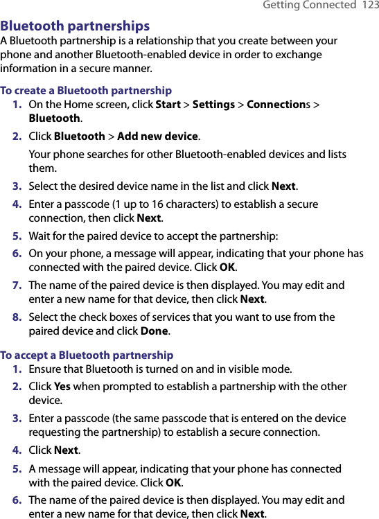 Getting Connected  123Bluetooth partnershipsA Bluetooth partnership is a relationship that you create between your phone and another Bluetooth-enabled device in order to exchange information in a secure manner. To create a Bluetooth partnership1.  On the Home screen, click Start &gt; Settings &gt; Connections &gt; Bluetooth.2.  Click Bluetooth &gt; Add new device.Your phone searches for other Bluetooth-enabled devices and lists them.3.  Select the desired device name in the list and click Next.4.  Enter a passcode (1 up to 16 characters) to establish a secure connection, then click Next.5.  Wait for the paired device to accept the partnership:6.  On your phone, a message will appear, indicating that your phone has connected with the paired device. Click OK.7.  The name of the paired device is then displayed. You may edit and enter a new name for that device, then click Next.8.  Select the check boxes of services that you want to use from the paired device and click Done.To accept a Bluetooth partnership1.  Ensure that Bluetooth is turned on and in visible mode.2.  Click Yes when prompted to establish a partnership with the other device.3.  Enter a passcode (the same passcode that is entered on the device requesting the partnership) to establish a secure connection.4.  Click Next.5.  A message will appear, indicating that your phone has connected with the paired device. Click OK.6.  The name of the paired device is then displayed. You may edit and enter a new name for that device, then click Next.