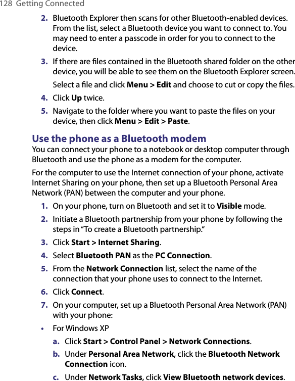 128  Getting Connected2.  Bluetooth Explorer then scans for other Bluetooth-enabled devices. From the list, select a Bluetooth device you want to connect to. You may need to enter a passcode in order for you to connect to the device.3.  If there are ﬁles contained in the Bluetooth shared folder on the other device, you will be able to see them on the Bluetooth Explorer screen.  Select a ﬁle and click Menu &gt; Edit and choose to cut or copy the ﬁles.4.  Click Up twice.5.  Navigate to the folder where you want to paste the ﬁles on your device, then click Menu &gt; Edit &gt; Paste.Use the phone as a Bluetooth modemYou can connect your phone to a notebook or desktop computer through Bluetooth and use the phone as a modem for the computer.For the computer to use the Internet connection of your phone, activate Internet Sharing on your phone, then set up a Bluetooth Personal Area Network (PAN) between the computer and your phone.1.  On your phone, turn on Bluetooth and set it to Visible mode.2.  Initiate a Bluetooth partnership from your phone by following the steps in “To create a Bluetooth partnership.“3.  Click Start &gt; Internet Sharing.4.  Select Bluetooth PAN as the PC Connection.5.  From the Network Connection list, select the name of the connection that your phone uses to connect to the Internet.6.  Click Connect.7.  On your computer, set up a Bluetooth Personal Area Network (PAN) with your phone:•  For Windows XPa.  Click Start &gt; Control Panel &gt; Network Connections.b.  Under Personal Area Network, click the Bluetooth Network Connection icon. c.  Under Network Tasks, click View Bluetooth network devices.