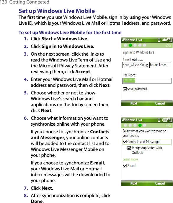 130  Getting ConnectedSet up Windows Live MobileThe first time you use Windows Live Mobile, sign in by using your Windows Live ID, which is your Windows Live Mail or Hotmail address, and password.To set up Windows Live Mobile for the ﬁrst time1.  Click Start &gt; Windows Live.2.  Click Sign in to Windows Live.3.  On the next screen, click the links to read the Windows Live Term of Use and the Microsoft Privacy Statement. After reviewing them, click Accept.4.  Enter your Windows Live Mail or Hotmail address and password, then click Next.5.  Choose whether or not to show Windows Live’s search bar and applications on the Today screen then click Next.6.  Choose what information you want to synchronize online with your phone.If you choose to synchronize Contacts and Messenger, your online contacts will be added to the contact list and to Windows Live Messenger Mobile on your phone.If you choose to synchronize E-mail, your Windows Live Mail or Hotmail inbox messages will be downloaded to your phone.7.  Click Next.8.  After synchronization is complete, click Done.