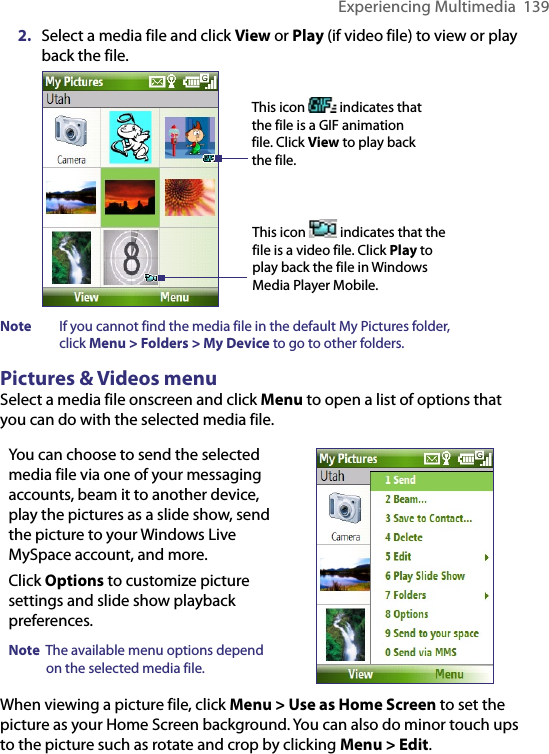 Experiencing Multimedia  1392.  Select a media file and click View or Play (if video file) to view or play back the file.   This icon   indicates that the file is a GIF animation file. Click View to play back the file.This icon   indicates that the file is a video file. Click Play to play back the file in Windows Media Player Mobile.Note  If you cannot find the media file in the default My Pictures folder,  click Menu &gt; Folders &gt; My Device to go to other folders.Pictures &amp; Videos menuSelect a media file onscreen and click Menu to open a list of options that you can do with the selected media file.You can choose to send the selected media file via one of your messaging accounts, beam it to another device, play the pictures as a slide show, send the picture to your Windows Live MySpace account, and more. Click Options to customize picture settings and slide show playback preferences.Note  The available menu options depend on the selected media file.   When viewing a picture file, click Menu &gt; Use as Home Screen to set the picture as your Home Screen background. You can also do minor touch ups to the picture such as rotate and crop by clicking Menu &gt; Edit. 