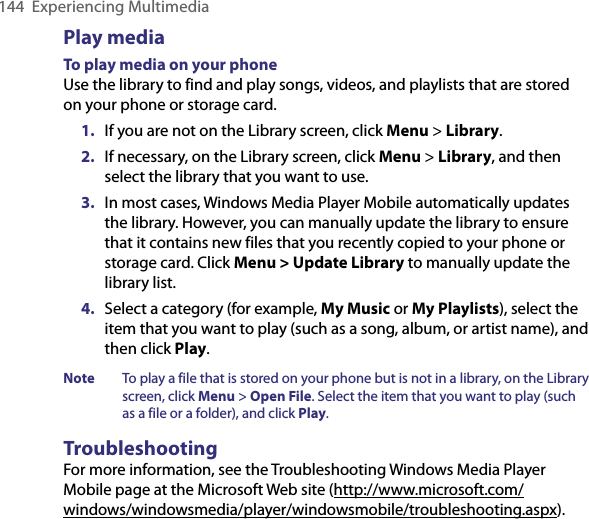 144  Experiencing MultimediaPlay mediaTo play media on your phoneUse the library to find and play songs, videos, and playlists that are stored on your phone or storage card.1.  If you are not on the Library screen, click Menu &gt; Library.2.  If necessary, on the Library screen, click Menu &gt; Library, and then select the library that you want to use.3.  In most cases, Windows Media Player Mobile automatically updates the library. However, you can manually update the library to ensure that it contains new files that you recently copied to your phone or storage card. Click Menu &gt; Update Library to manually update the library list.4.  Select a category (for example, My Music or My Playlists), select the item that you want to play (such as a song, album, or artist name), and then click Play.Note   To play a file that is stored on your phone but is not in a library, on the Library screen, click Menu &gt; Open File. Select the item that you want to play (such as a file or a folder), and click Play.TroubleshootingFor more information, see the Troubleshooting Windows Media Player Mobile page at the Microsoft Web site (http://www.microsoft.com/windows/windowsmedia/player/windowsmobile/troubleshooting.aspx).